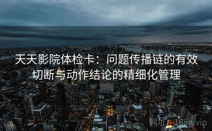 天天影院体检卡：问题传播链的有效切断与动作结论的精细化管理