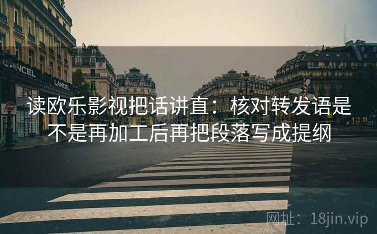 读欧乐影视把话讲直：核对转发语是不是再加工后再把段落写成提纲