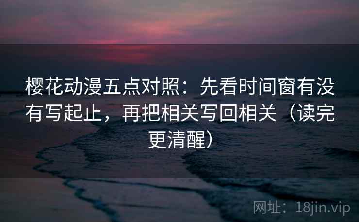 樱花动漫五点对照：先看时间窗有没有写起止，再把相关写回相关（读完更清醒）
