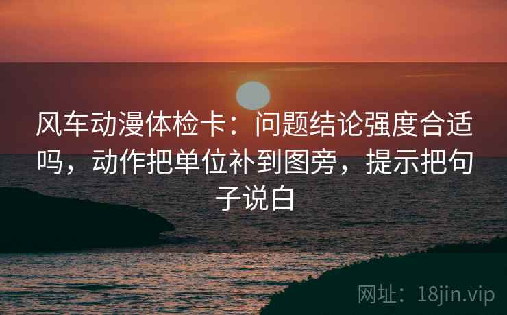 风车动漫体检卡:问题结论强度合适吗,动作把单位补到图旁,提示把句子说白 风车动漫体检卡:问题结论强度合适吗,动作把单位补到图旁,提示把句子说白