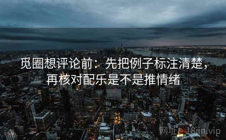 觅圈想评论前：先把例子标注清楚，再核对配乐是不是推情绪