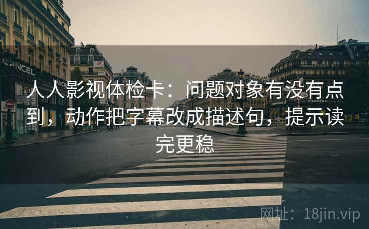 人人影视体检卡：问题对象有没有点到，动作把字幕改成描述句，提示读完更稳
