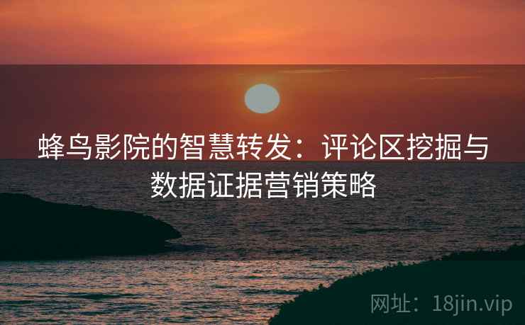 蜂鸟影院的智慧转发：评论区挖掘与数据证据营销策略