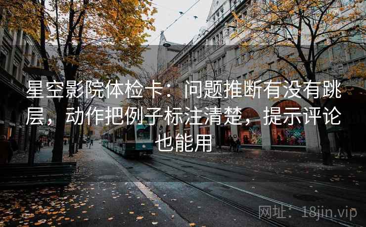 星空影院体检卡：问题推断有没有跳层，动作把例子标注清楚，提示评论也能用