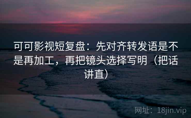 可可影视短复盘：先对齐转发语是不是再加工，再把镜头选择写明（把话讲直）