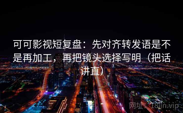 可可影视短复盘：先对齐转发语是不是再加工，再把镜头选择写明（把话讲直）