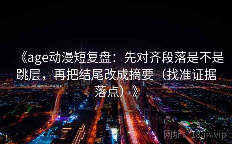 《age动漫短复盘：先对齐段落是不是跳层，再把结尾改成摘要（找准证据落点）》