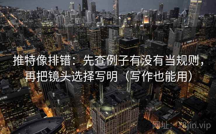 推特像排错：先查例子有没有当规则，再把镜头选择写明（写作也能用）