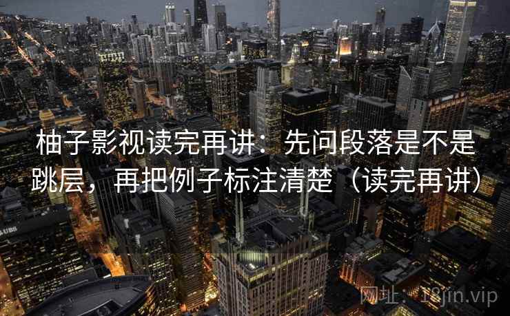 柚子影视读完再讲:先问段落是不是跳层,再把例子标注清楚(读完再讲) 柚子影视读完再讲:先问段落是不是跳层,再把例子标注清楚(读完再讲)