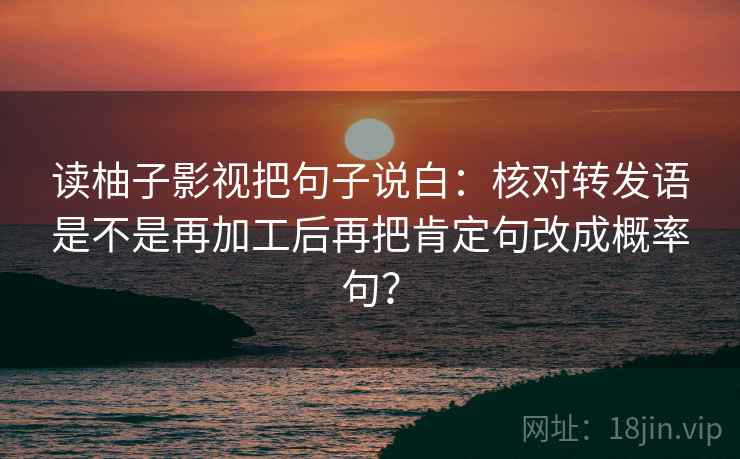 读柚子影视把句子说白：核对转发语是不是再加工后再把肯定句改成概率句？