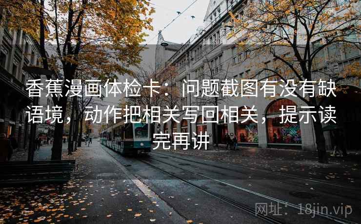 香蕉漫画体检卡:问题截图有没有缺语境,动作把相关写回相关,提示读完再讲 香蕉漫画体检卡:问题截图有没有缺语境,动作把相关写回相关,提示读完再讲