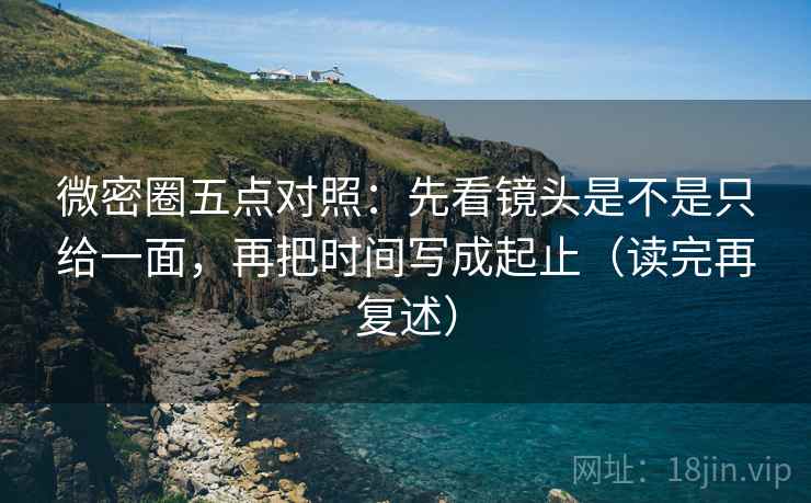 微密圈五点对照：先看镜头是不是只给一面，再把时间写成起止（读完再复述）