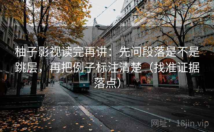 柚子影视读完再讲:先问段落是不是跳层,再把例子标注清楚(找准证据落点) 柚子影视读完再讲:先问段落是不是跳层,再把例子标注清楚(找准证据落点)