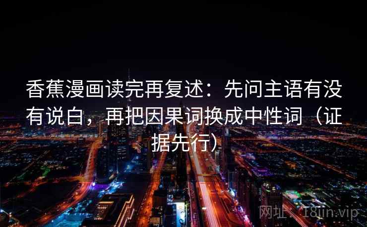 香蕉漫画读完再复述:先问主语有没有说白,再把因果词换成中性词(证据先行) 香蕉漫画读完再复述:先问主语有没有说白,再把因果词换成中性词(证据先行)
