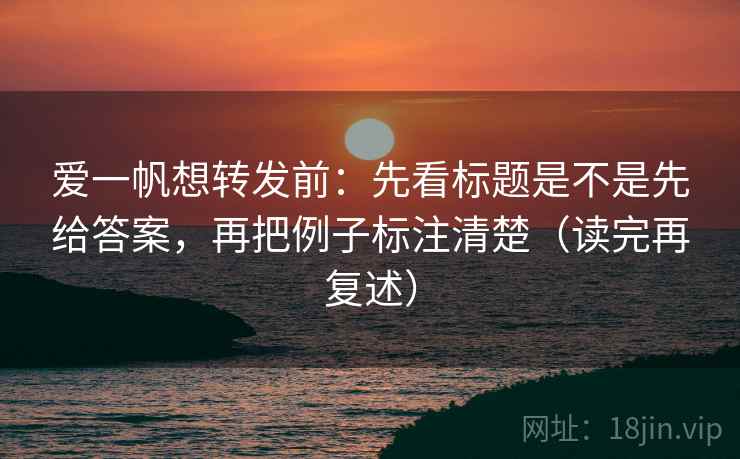 爱一帆想转发前:先看标题是不是先给答案,再把例子标注清楚(读完再复述) 爱一帆想转发前:先看标题是不是先给答案,再把例子标注清楚(读完再复述)