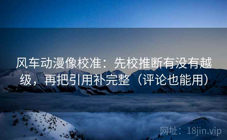 风车动漫像校准:先校推断有没有越级,再把引用补完整(评论也能用) 风车动漫像校准:先校推断有没有越级,再把引用补完整(评论也能用)