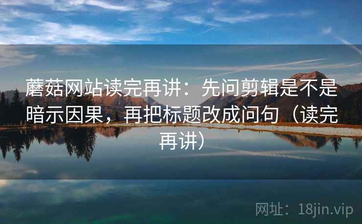 蘑菇网站读完再讲:先问剪辑是不是暗示因果,再把标题改成问句(读完再讲) 蘑菇网站读完再讲:先问剪辑是不是暗示因果,再把标题改成问句(读完再讲)
