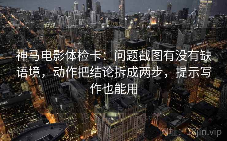 神马电影体检卡：问题截图有没有缺语境，动作把结论拆成两步，提示写作也能用