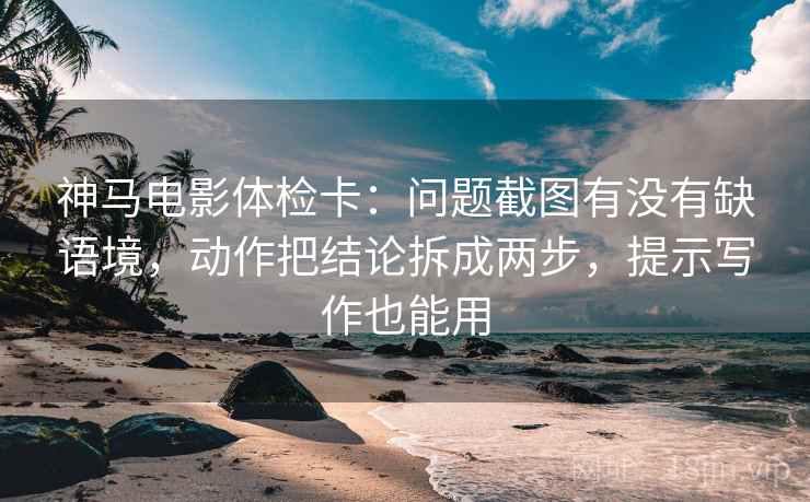 神马电影体检卡：问题截图有没有缺语境，动作把结论拆成两步，提示写作也能用