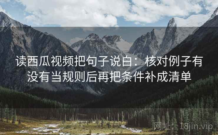 读西瓜视频把句子说白:核对例子有没有当规则后再把条件补成清单 读西瓜视频把句子说白:核对例子有没有当规则后再把条件补成清单
