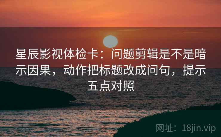 星辰影视体检卡:问题剪辑是不是暗示因果,动作把标题改成问句,提示五点对照 星辰影视体检卡:问题剪辑是不是暗示因果,动作把标题改成问句,提示五点对照