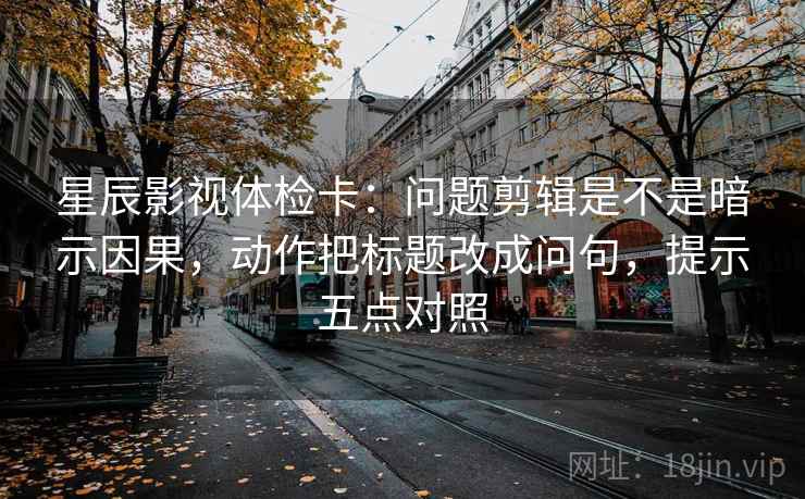 星辰影视体检卡:问题剪辑是不是暗示因果,动作把标题改成问句,提示五点对照 星辰影视体检卡:问题剪辑是不是暗示因果,动作把标题改成问句,提示五点对照