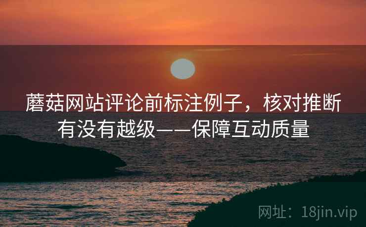 蘑菇网站评论前标注例子,核对推断有没有越级——保障互动质量 蘑菇网站评论前标注例子,核对推断有没有越级——保障互动质量