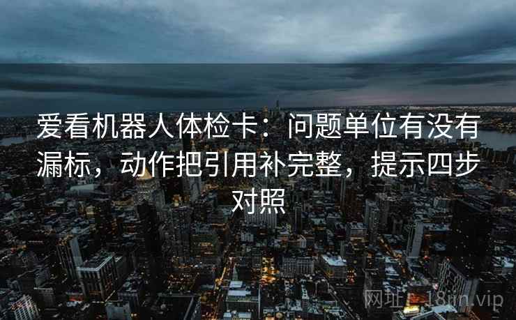 爱看机器人体检卡：问题单位有没有漏标，动作把引用补完整，提示四步对照
